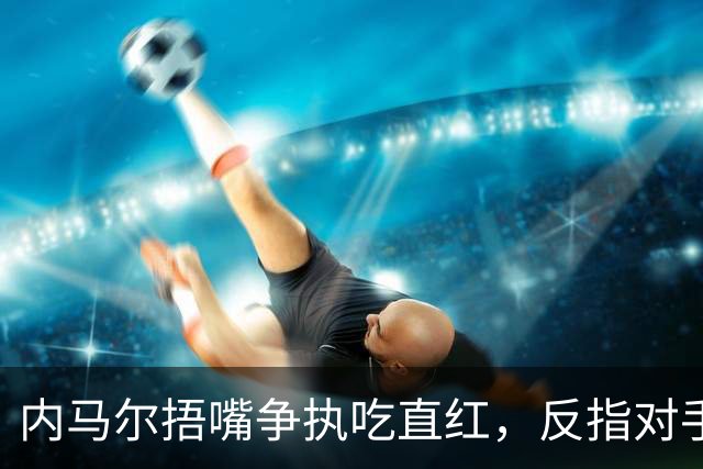 内马尔捂嘴争执吃直红，反指对手滥用反歧视规则