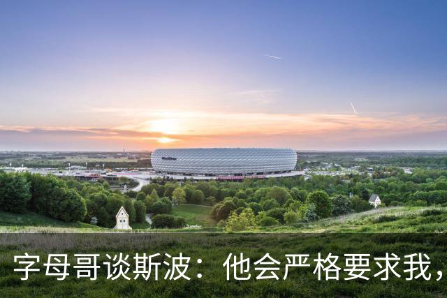 字母哥谈斯波：他会严格要求我，我愿意听从他的指引