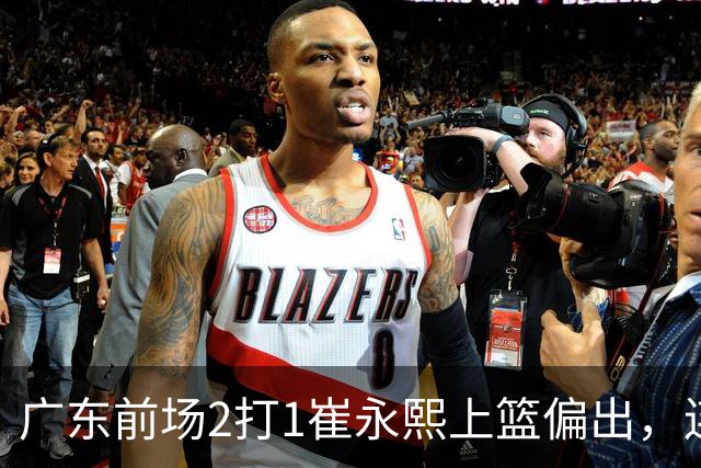 广东前场2打1崔永熙上篮偏出，连续补篮依旧没能放进