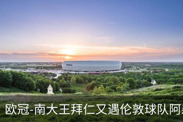 欧冠-南大王拜仁又遇伦敦球队阿森纳，谁是伦敦之王？