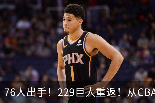 76人出手！229巨人重返！从CBA杀回来！能留下来吗？